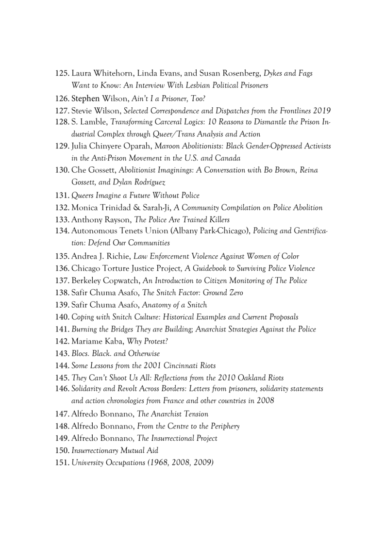 125. Laura Whitehorn, Linda Evans, and Susan Rosenberg, Dykes and Fags
Want to Know: An Interview With Lesbian Political Prisoners
126. Stephen Wilson, Ain’t I a Prisoner, Too?

127. Stevie Wilson, Selected Correspondence and Dispatches from the Frontlines 2019

128. S. Lamble, Transforming Carceral Logics: 10 Reasons to Dismantle the Prison In-
dustrial Complex through Queer/Trans Analysis and Action

129. Julia Chinyere Oparah, Maroon Abolitionists: Black Gender-Oppressed Activists
in the Anti-Prison Movement in the U.S. and Canada

130. Che Gossett, Abolitionist Imaginings: A Conversation with Bo Brown, Reina
Gossett, and Dylan Rodriguez

131. Queers Imagine a Future Without Police

132, Monica Trinidad & Sarah-Ji, A Community Compilation on Police Abolition

133. Anthony Rayson, The Police Are Trained Killers

134, Autonomous Tenets Union (Albany Park-Chicago), Policing and Gentrifica-
tion: Defend Our Communities

135. Andrea J. Richie, Law Enforcement Violence Against Women of Color

136. Chicago Torture Justice Project, A Guidebook to Surviving Police Violence

137. Berkeley Copwatch, An Introduction to Citizen Monitoring of The Police

138. Safir Chuma Asafo, The Snitch Factor: Ground Zero

139, Safir Chuma Asafo, Anatomy of a Snitch

140. Coping with Snitch Culture: Historical Examples and Current Proposals

141. Burning the Bridges They are Building; Anarchist Strategies Against the Police

142. Mariame Kaba, Why Protest?

143. Blocs. Black. and Otherwise

144, Some Lessons from the 2001 Cincinnati Riots

145. They Can't Shoot Us All: Reflections from the 2010 Oakland Riots

146. Solidarity and Revolt Across Borders: Letters from prisoners, solidarity statements
and action chronologies from France and other countries in 2008

147. Alfredo Bonnano, The Anarchist Tension

148. Alfredo Bonnano, From the Centre to the Periphery

149. Alfredo Bonnano, The Insurectional Project

150. Insurrectionary Mutual Aid

151. University Occupations (1968, 2008, 2009)
